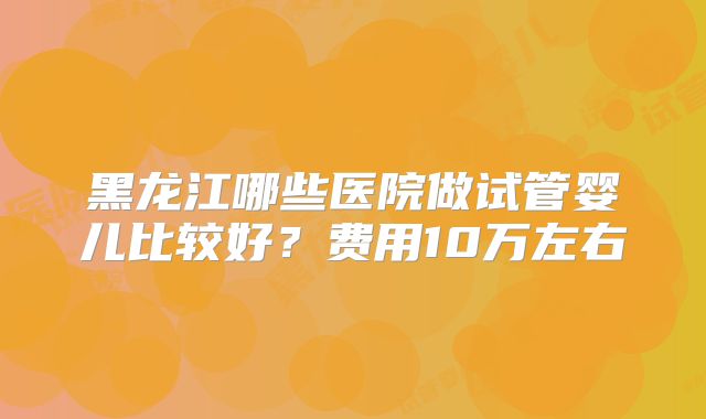 黑龙江哪些医院做试管婴儿比较好？费用10万左右