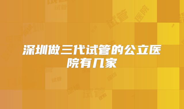 深圳做三代试管的公立医院有几家