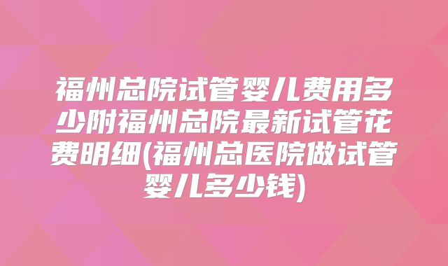 福州总院试管婴儿费用多少附福州总院最新试管花费明细(福州总医院做试管婴儿多少钱)