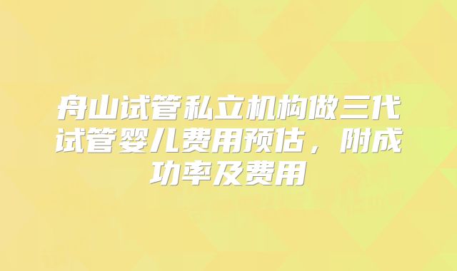 舟山试管私立机构做三代试管婴儿费用预估，附成功率及费用