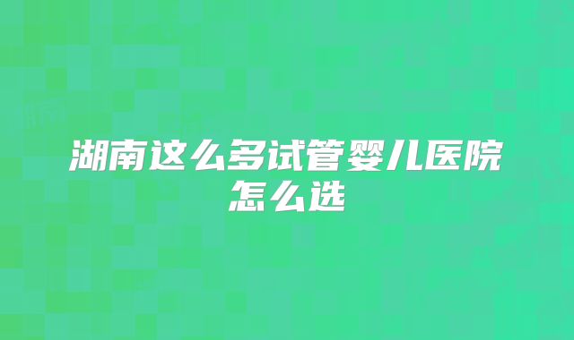 湖南这么多试管婴儿医院怎么选