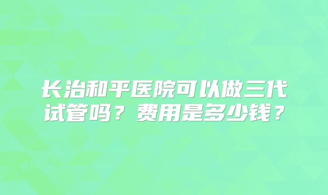 长治和平医院可以做三代试管吗？费用是多少钱？