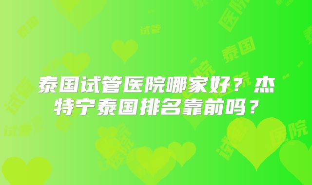 泰国试管医院哪家好?杰特宁泰国排名靠前吗?