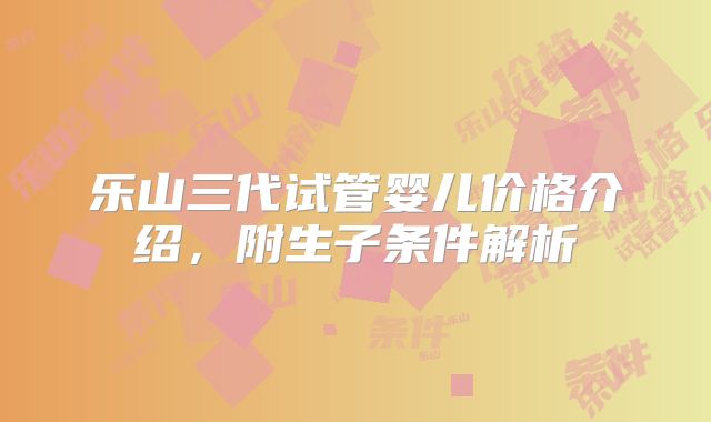 乐山三代试管婴儿价格介绍,附生子条件解析