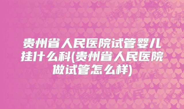 贵州省人民医院试管婴儿挂什么科(贵州省人民医院做试管怎么样)