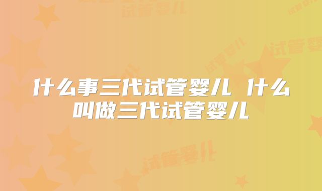 什么事三代试管婴儿 什么叫做三代试管婴儿