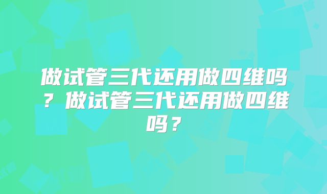 做试管三代还用做四维吗？做试管三代还用做四维吗？