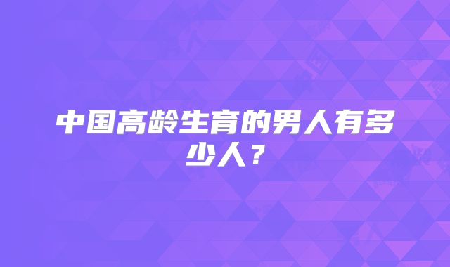 中国高龄生育的男人有多少人？