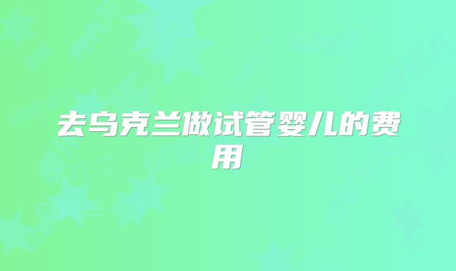 去乌克兰做试管婴儿的费用