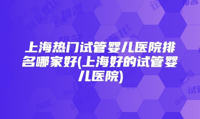 上海热门试管婴儿医院排名哪家好(上海好的试管婴儿医院)