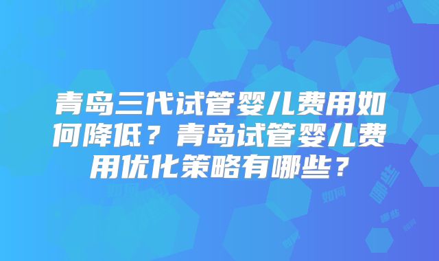 青岛三代试管婴儿费用如何降低？青岛试管婴儿费用优化策略有哪些？