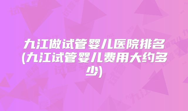 九江做试管婴儿医院排名(九江试管婴儿费用大约多少)