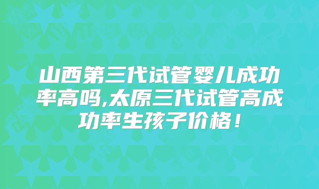 山西第三代试管婴儿成功率高吗,太原三代试管高成功率生孩子价格！