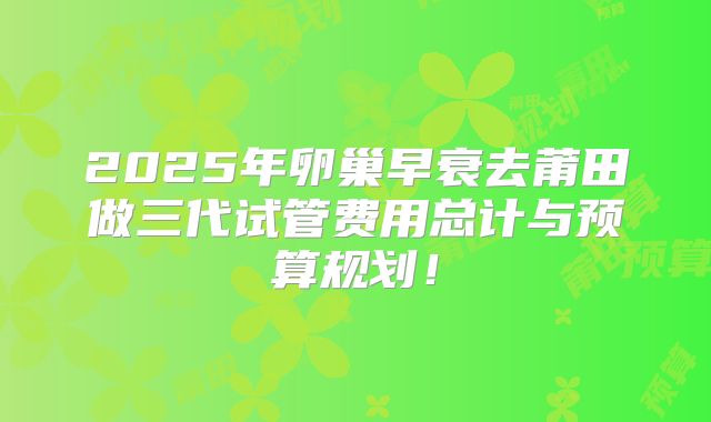 2025年卵巢早衰去莆田做三代试管费用总计与预算规划！