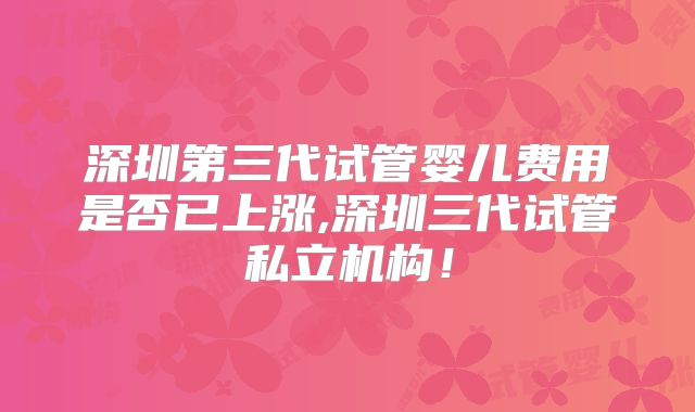 深圳第三代试管婴儿费用是否已上涨,深圳三代试管私立机构！