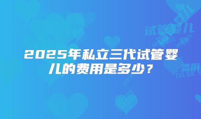 2025年私立三代试管婴儿的费用是多少？