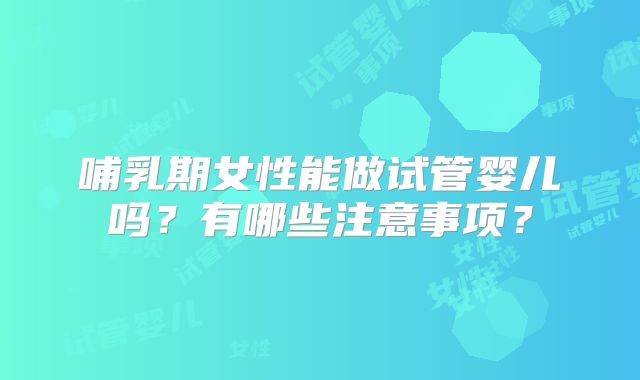 哺乳期女性能做试管婴儿吗？有哪些注意事项？