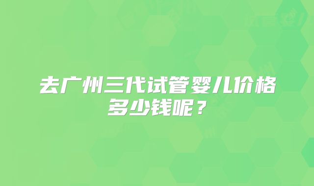 去广州三代试管婴儿价格多少钱呢？