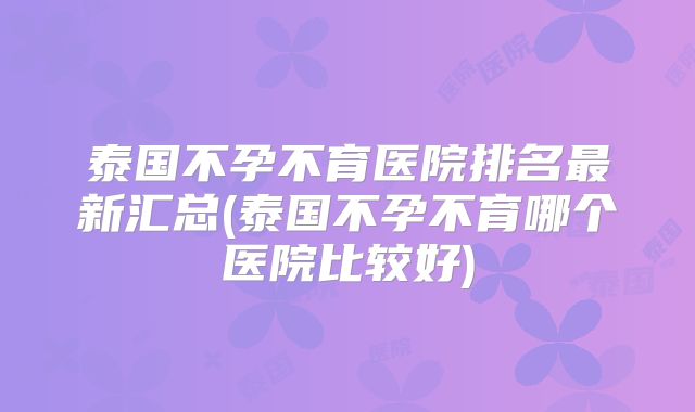 泰国不孕不育医院排名最新汇总(泰国不孕不育哪个医院比较好)