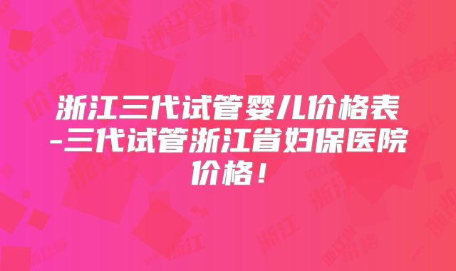 浙江三代试管婴儿价格表-三代试管浙江省妇保医院价格！