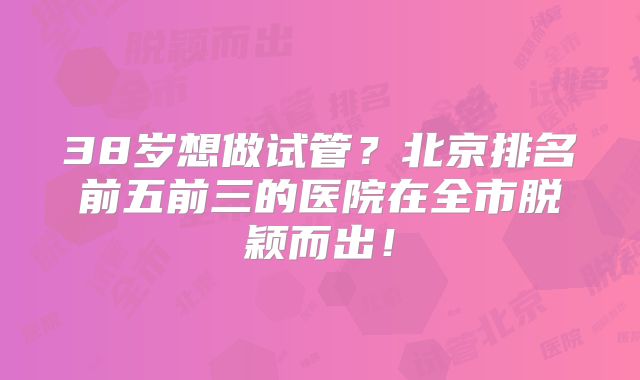38岁想做试管?北京排名前五前三的医院在全市脱颖而出!