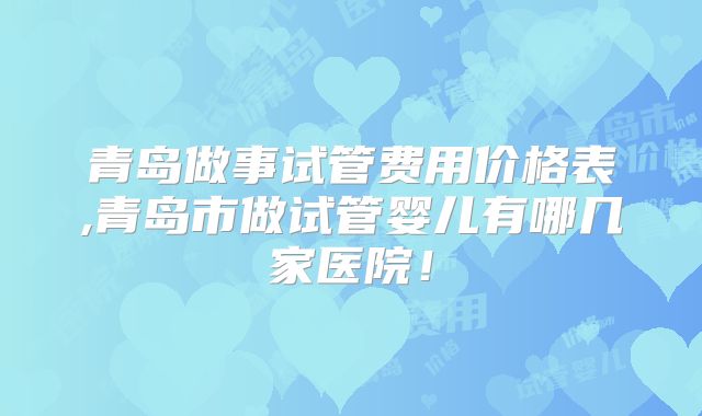 青岛做事试管费用价格表,青岛市做试管婴儿有哪几家医院！