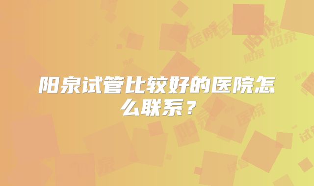 阳泉试管比较好的医院怎么联系？