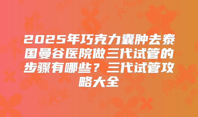 2025年巧克力囊肿去泰国曼谷医院做三代试管的步骤有哪些?三代试管攻略大全