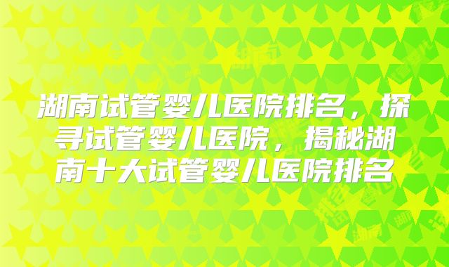 湖南试管婴儿医院排名，探寻试管婴儿医院，揭秘湖南十大试管婴儿医院排名
