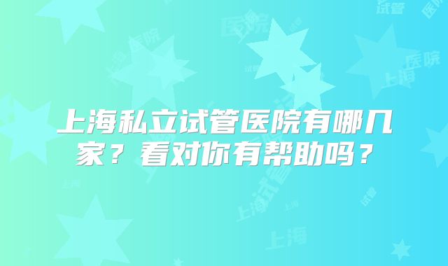 上海私立试管医院有哪几家？看对你有帮助吗？