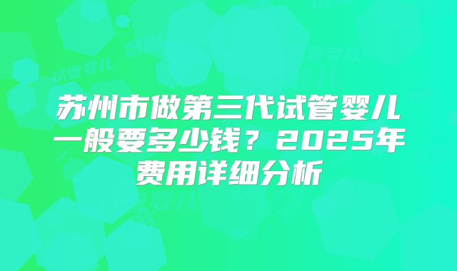 苏州市做第三代试管婴儿一般要多少钱?2025年费用详细分析