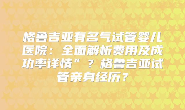 格鲁吉亚有名气试管婴儿医院：全面解析费用及成功率详情”？格鲁吉亚试管亲身经历？