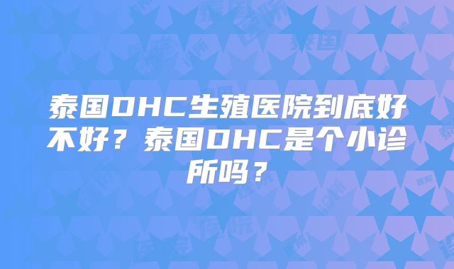 泰国DHC生殖医院到底好不好?泰国DHC是个小诊所吗?