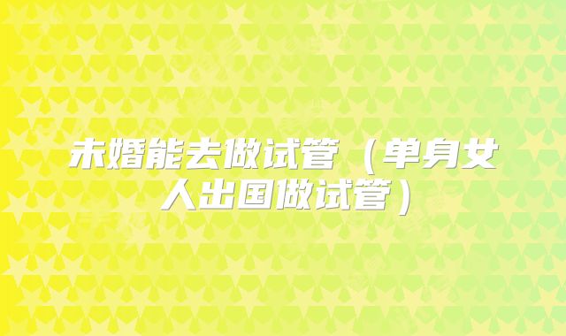 未婚能去做试管（单身女人出国做试管）