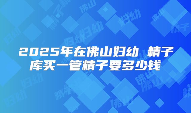 2025年在佛山妇幼 精子库买一管精子要多少钱