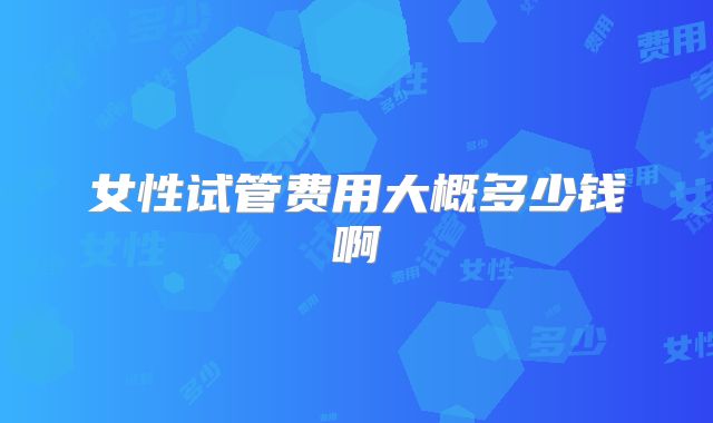 女性试管费用大概多少钱啊