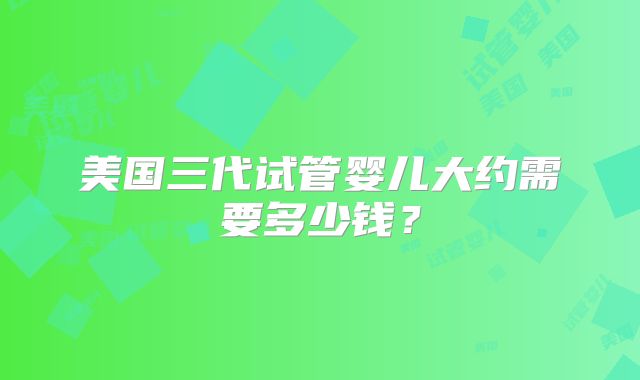 美国三代试管婴儿大约需要多少钱?