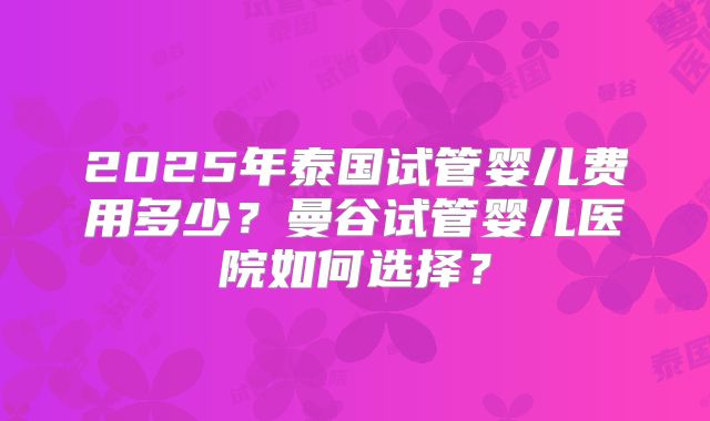 2025年泰国试管婴儿费用多少？曼谷试管婴儿医院如何选择？