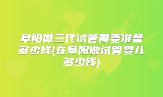 阜阳做三代试管需要准备多少钱(在阜阳做试管婴儿多少钱)