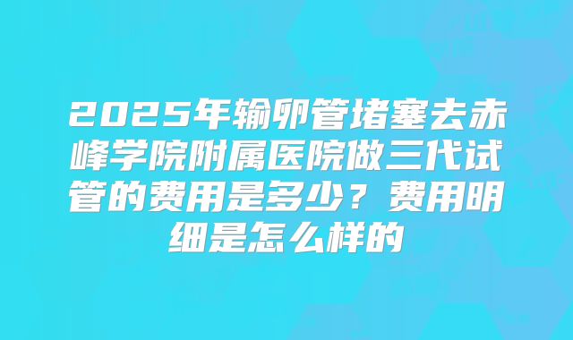 2025年输卵管堵塞去赤峰学院附属医院做三代试管的费用是多少？费用明细是怎么样的