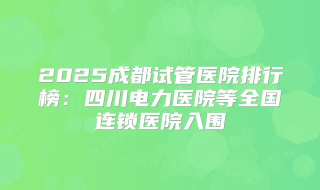 2025成都试管医院排行榜：四川电力医院等全国连锁医院入围