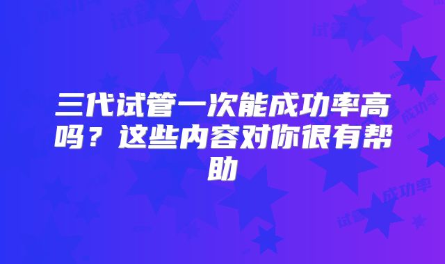 三代试管一次能成功率高吗？这些内容对你很有帮助