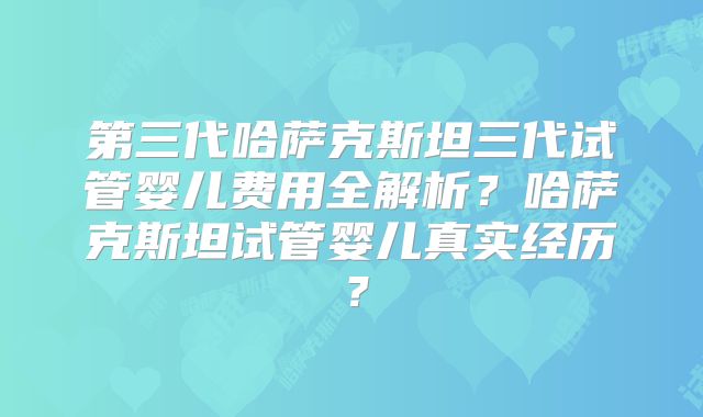 第三代哈萨克斯坦三代试管婴儿费用全解析？哈萨克斯坦试管婴儿真实经历？