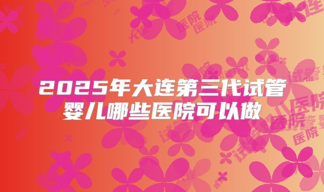 2025年大连第三代试管婴儿哪些医院可以做