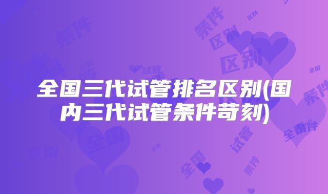 全国三代试管排名区别(国内三代试管条件苛刻)