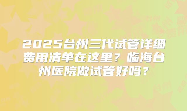2025台州三代试管详细费用清单在这里？临海台州医院做试管好吗？