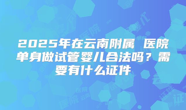 2025年在云南附属 医院单身做试管婴儿合法吗？需要有什么证件