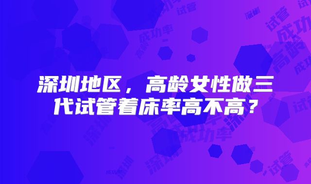 深圳地区,高龄女性做三代试管着床率高不高?
