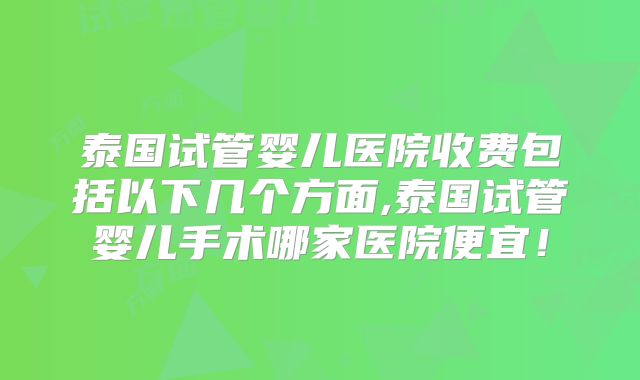 泰国试管婴儿医院收费包括以下几个方面,泰国试管婴儿手术哪家医院便宜！