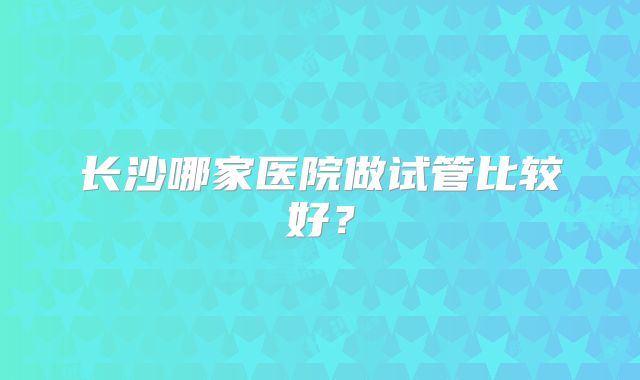长沙哪家医院做试管比较好?